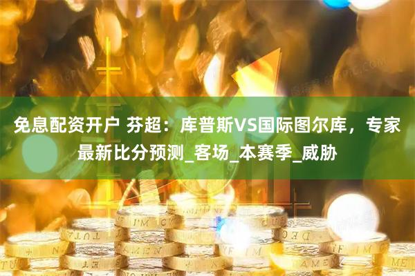 免息配资开户 芬超：库普斯VS国际图尔库，专家最新比分预测_客场_本赛季_威胁
