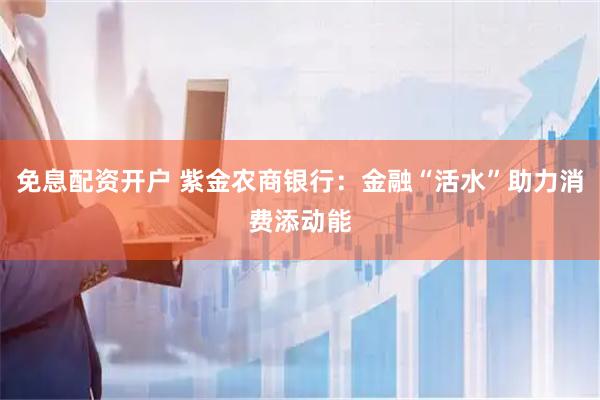 免息配资开户 紫金农商银行：金融“活水”助力消费添动能