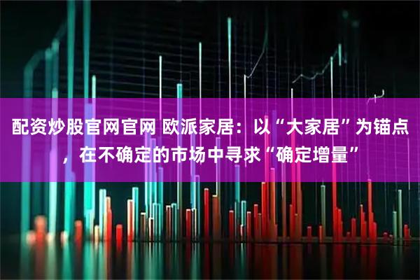配资炒股官网官网 欧派家居：以“大家居”为锚点，在不确定的市场中寻求“确定增量”