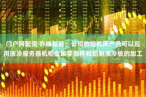 门户网配资 乔锋智能：公司数控机床产品可以应用液冷服务器机柜金属零部件和铝制液冷板的加工