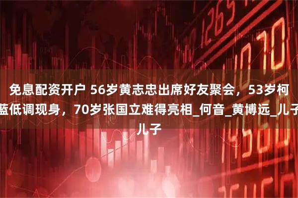 免息配资开户 56岁黄志忠出席好友聚会，53岁柯蓝低调现身，70岁张国立难得亮相_何音_黄博远_儿子