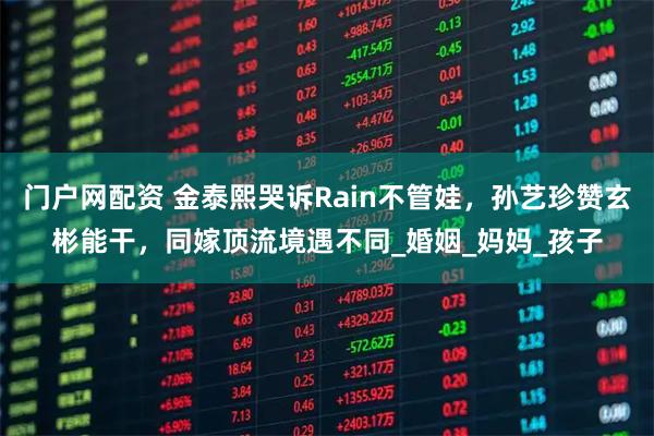 门户网配资 金泰熙哭诉Rain不管娃，孙艺珍赞玄彬能干，同嫁顶流境遇不同_婚姻_妈妈_孩子