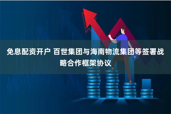 免息配资开户 百世集团与海南物流集团等签署战略合作框架协议