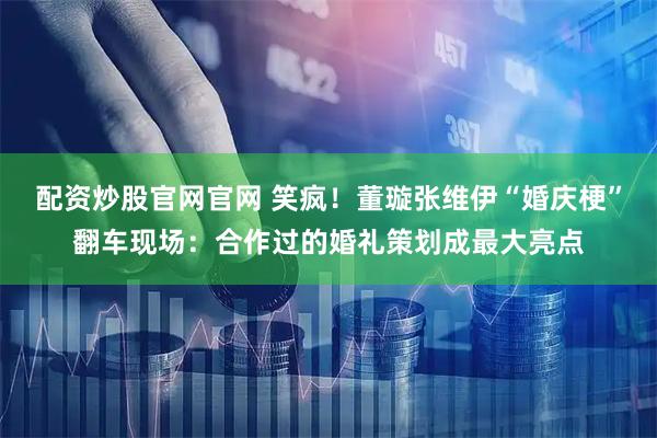 配资炒股官网官网 笑疯！董璇张维伊“婚庆梗”翻车现场：合作过的婚礼策划成最大亮点