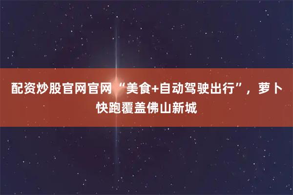 配资炒股官网官网 “美食+自动驾驶出行”，萝卜快跑覆盖佛山新城