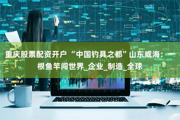 重庆股票配资开户 “中国钓具之都”山东威海：一根鱼竿闯世界_企业_制造_全球