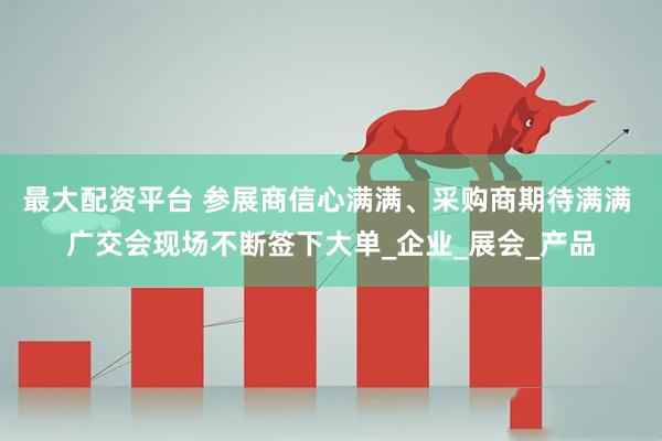 最大配资平台 参展商信心满满、采购商期待满满 广交会现场不断签下大单_企业_展会_产品