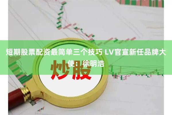 短期股票配资最简单三个技巧 LV官宣新任品牌大使：徐明浩