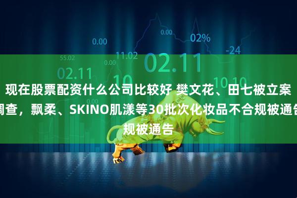 现在股票配资什么公司比较好 樊文花、田七被立案调查，飘柔、SKINO肌漾等30批次化妆品不合规被通告