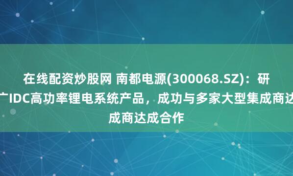 在线配资炒股网 南都电源(300068.SZ)：研发并推广IDC高功率锂电系统产品，成功与多家大型集成商达成合作