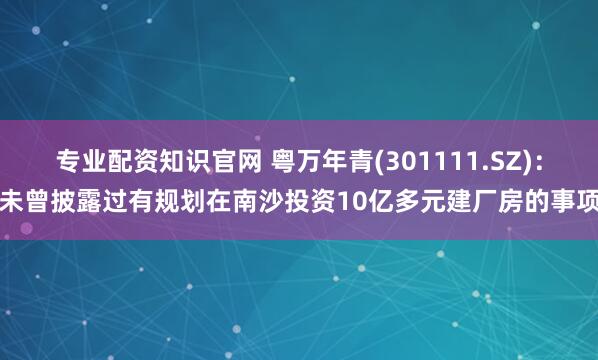 专业配资知识官网 粤万年青(301111.SZ)：未曾披露过有规划在南沙投资10亿多元建厂房的事项