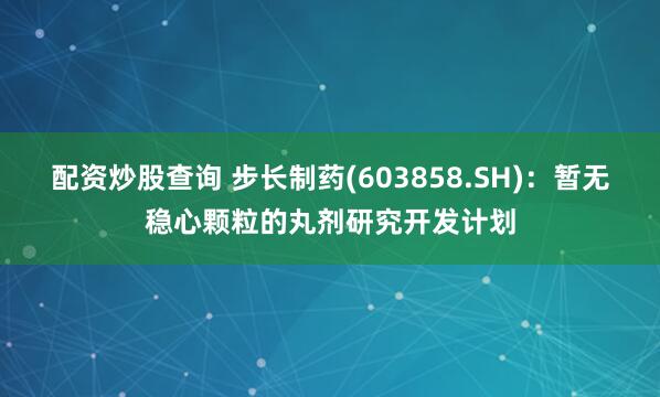 配资炒股查询 步长制药(603858.SH)：暂无稳心颗粒的丸剂研究开发计划
