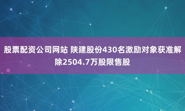 股票配资公司网站 陕建股份430名激励对象获准解除2504.7万股限售股