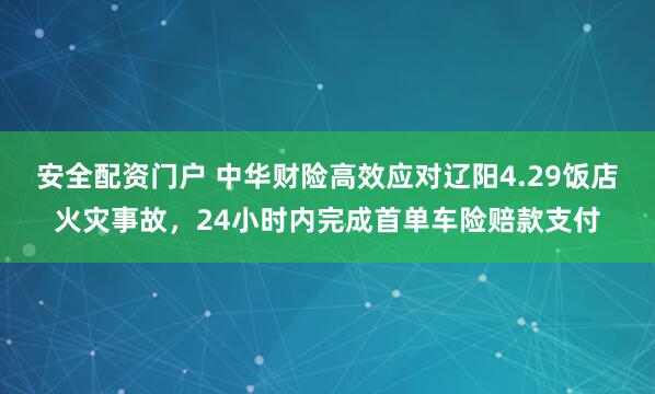 安全配资门户 中华财险高效应对辽阳4.29饭店火灾事故，24小时内完成首单车险赔款支付