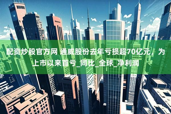 配资炒股官方网 通威股份去年亏损超70亿元，为上市以来首亏_同比_全球_净利润