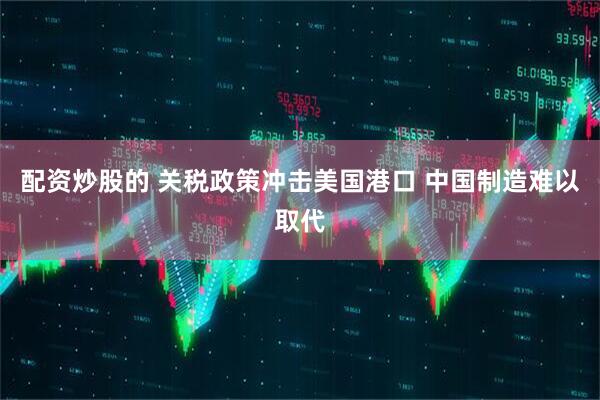 配资炒股的 关税政策冲击美国港口 中国制造难以取代