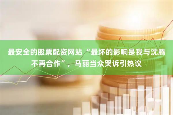 最安全的股票配资网站 “最坏的影响是我与沈腾不再合作”，马丽当众哭诉引热议