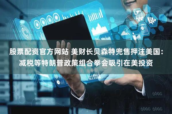 股票配资官方网站 美财长贝森特兜售押注美国：减税等特朗普政策组合拳会吸引在美投资