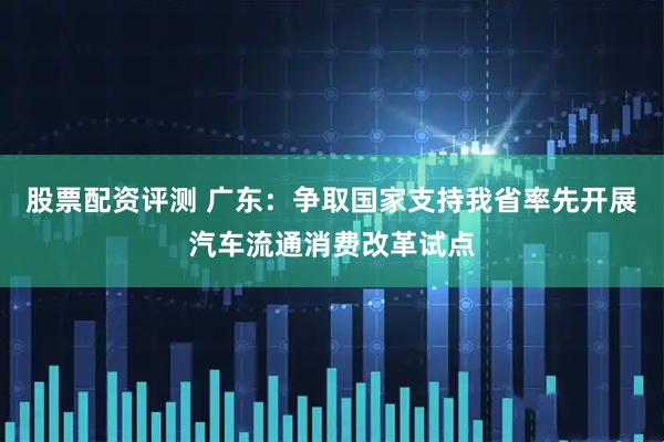 股票配资评测 广东：争取国家支持我省率先开展汽车流通消费改革试点