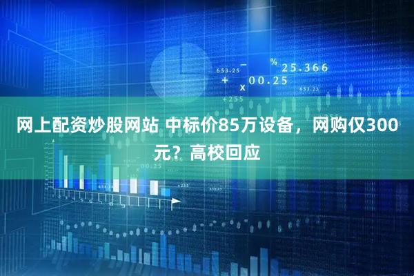 网上配资炒股网站 中标价85万设备，网购仅300元？高校回应