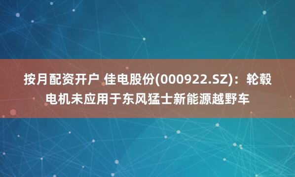 按月配资开户 佳电股份(000922.SZ)：轮毂电机未应用于东风猛士新能源越野车