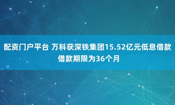 配资门户平台 万科获深铁集团15.52亿元低息借款 借款期限为36个月