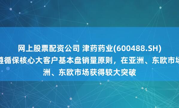网上股票配资公司 津药药业(600488.SH)：氨基酸业务遵循保核心大客户基本盘销量原则，在亚洲、东欧市场获得较大突破