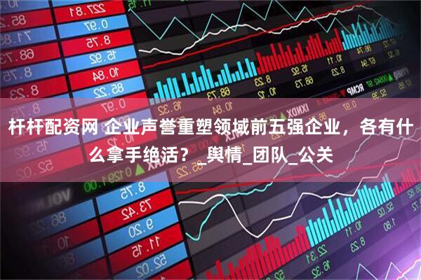 杆杆配资网 企业声誉重塑领域前五强企业，各有什么拿手绝活？_舆情_团队_公关