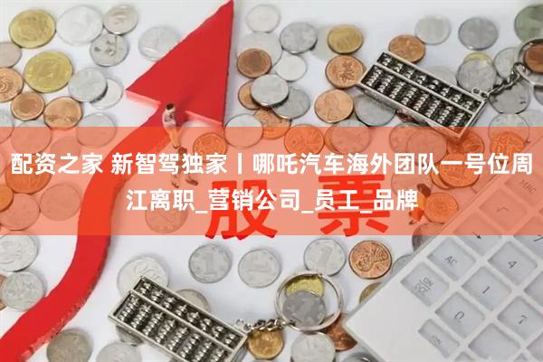 配资之家 新智驾独家丨哪吒汽车海外团队一号位周江离职_营销公司_员工_品牌