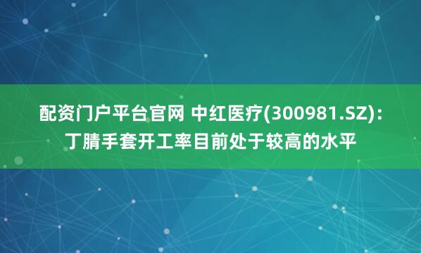 配资门户平台官网 中红医疗(300981.SZ)：丁腈手套开工率目前处于较高的水平