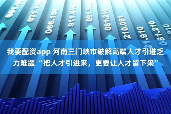 我要配资app 河南三门峡市破解高端人才引进乏力难题 “把人才引进来，更要让人才留下来”