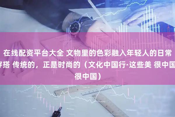 在线配资平台大全 文物里的色彩融入年轻人的日常穿搭 传统的，正是时尚的（文化中国行·这些美 很中国）