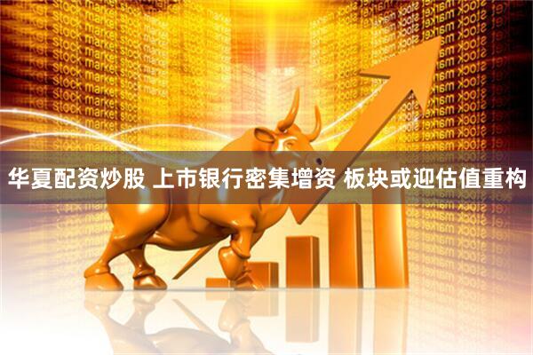 华夏配资炒股 上市银行密集增资 板块或迎估值重构