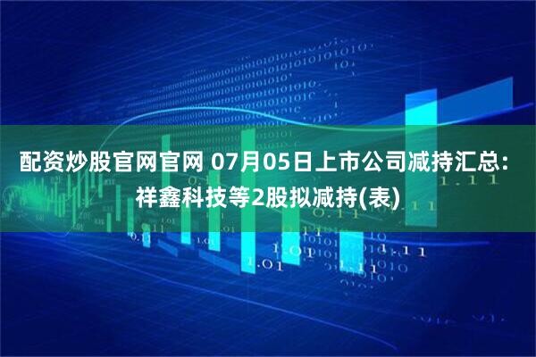 配资炒股官网官网 07月05日上市公司减持汇总: 祥鑫科技等2股拟减持(表)