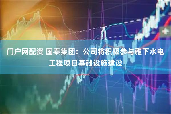 门户网配资 国泰集团：公司将积极参与雅下水电工程项目基础设施建设
