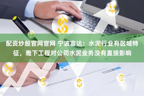 配资炒股官网官网 宁波富达：水泥行业有区域特征，雅下工程对公司水泥业务没有直接影响