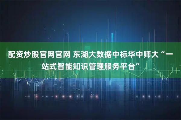 配资炒股官网官网 东湖大数据中标华中师大“一站式智能知识管理服务平台”