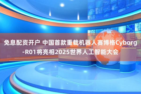 免息配资开户 中国首款重载机器人赛博格Cyborg-R01将亮相2025世界人工智能大会
