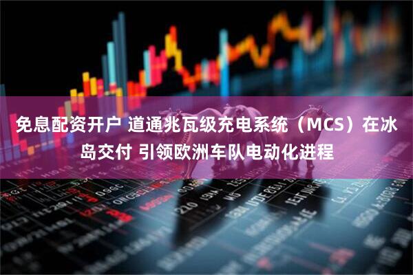 免息配资开户 道通兆瓦级充电系统（MCS）在冰岛交付 引领欧洲车队电动化进程