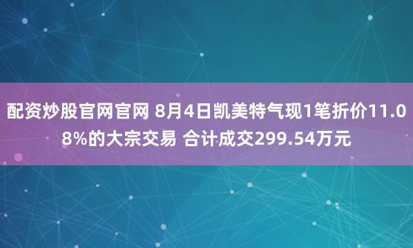 配资炒股官网官网 8月4日凯美特气现1笔折价11.08%的大宗交易 合计成交299.54万元