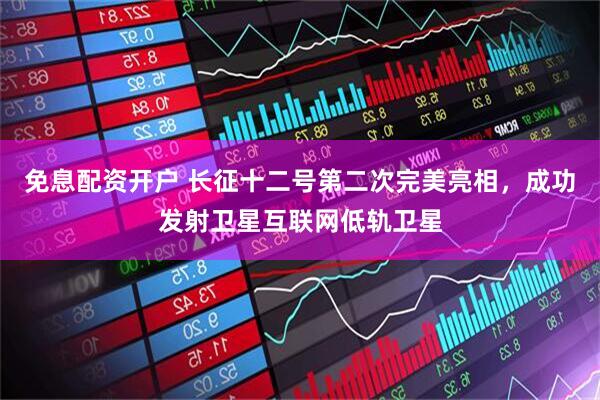 免息配资开户 长征十二号第二次完美亮相，成功发射卫星互联网低轨卫星