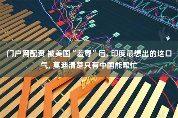 门户网配资 被美国“羞辱”后, 印度最想出的这口气, 莫迪清楚只有中国能帮忙