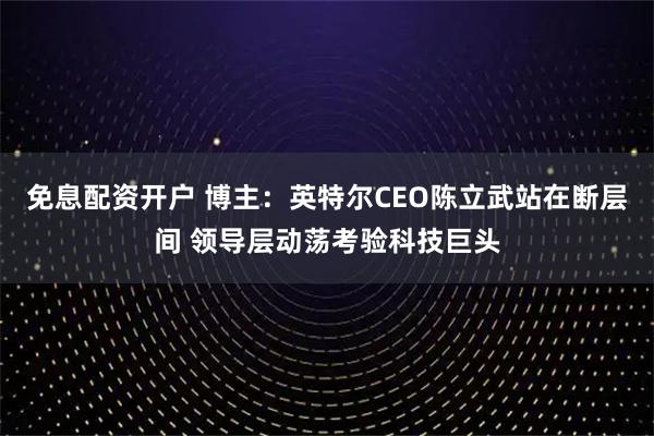 免息配资开户 博主：英特尔CEO陈立武站在断层间 领导层动荡考验科技巨头