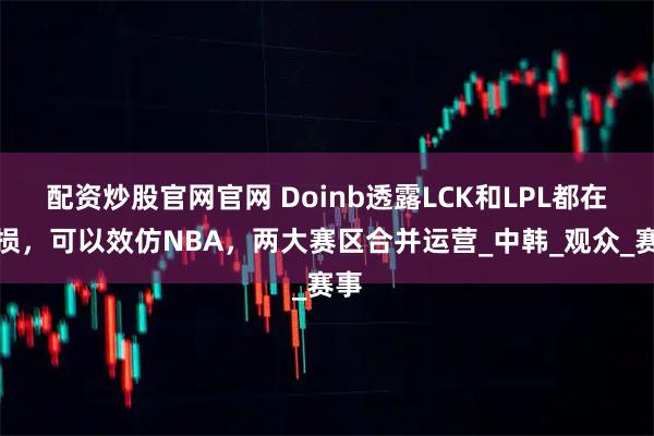 配资炒股官网官网 Doinb透露LCK和LPL都在亏损，可以效仿NBA，两大赛区合并运营_中韩_观众_赛事