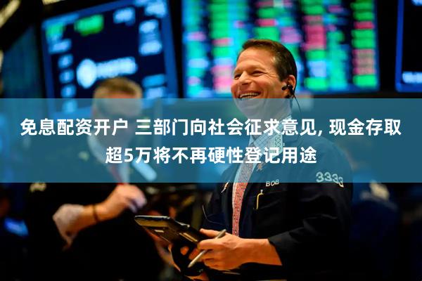 免息配资开户 三部门向社会征求意见, 现金存取超5万将不再硬性登记用途