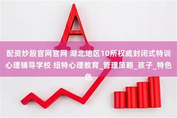配资炒股官网官网 湖北地区10所权威封闭式特训心理辅导学校 纽特心理教育_管理策略_孩子_特色