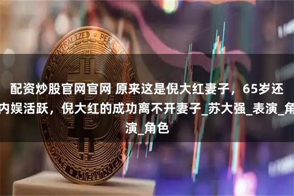 配资炒股官网官网 原来这是倪大红妻子，65岁还在内娱活跃，倪大红的成功离不开妻子_苏大强_表演_角色