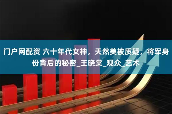 门户网配资 六十年代女神，天然美被质疑，将军身份背后的秘密_王晓棠_观众_艺术