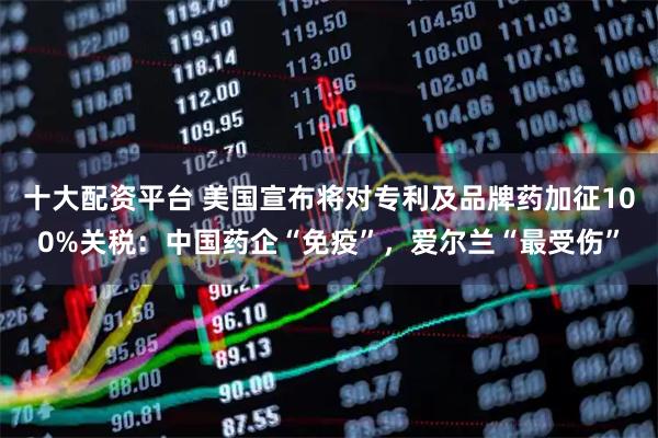 十大配资平台 美国宣布将对专利及品牌药加征100%关税：中国药企“免疫”，爱尔兰“最受伤”