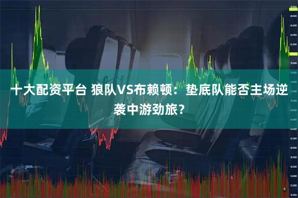 十大配资平台 狼队VS布赖顿：垫底队能否主场逆袭中游劲旅？